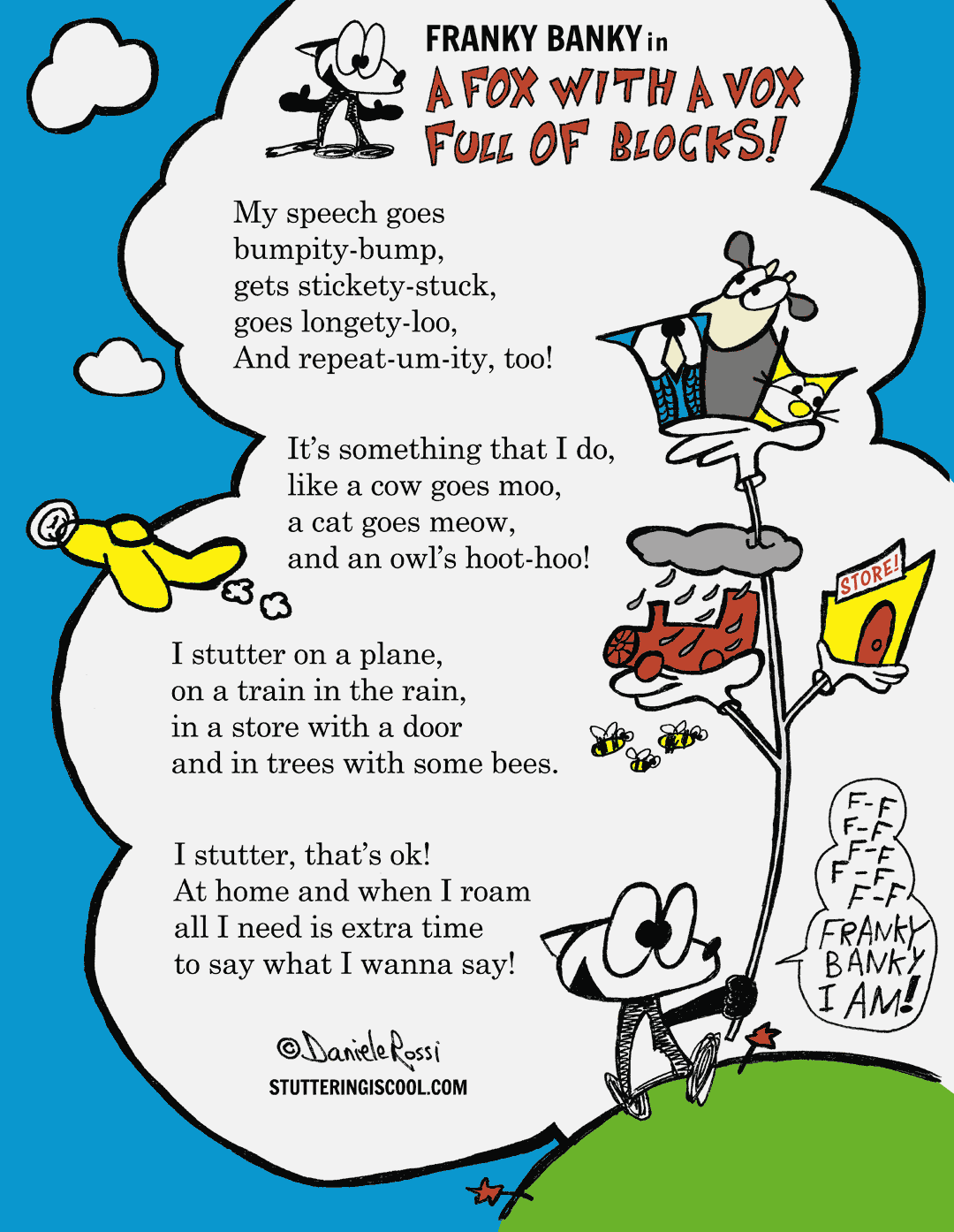 A funny poem which reads: My speech goes bumpity bump, gets stickety stuck,goes long etty loo, And repeat um itty, too! It’s something that I do, like a cow goes moo, a cat goes meow, and an owl’s hoot hoo! I stutter on a plane, on a train in the rain, in a store with a door and in trees with some bees. I stutter, that’s ok! At home and when I roam. All I need is extra time to say what I wanna say! This is the end of the poem. To the side is a cartoon fox named Franky Banky. He is happily carrying a stick that is holding up a variety of unlikely objects. Such as a train with a raincloud over it, a store, an owl, a cow, and a cat. Three bees are also flying near the train. In true Dr. Seuss fashion, Franky Banky is stuttering Franky Banky I am!