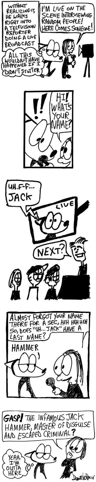 An excerpt of a longer comic strip. The narrator is saying, without realizing it, Franky Banky walks right into a television reporter doing a live broadcast. Franky Banky thinks to himself, all this wouldn't have happened if I didn't stutter. The reporter is speaking towards a TV camera and says I'm live on the scene interviewing random people! Here comes someone! She turns to an alarmed Franky Banky, Hi! What's your name?  Franky Banky is having trouble saying his name so he randomly blurts out Jack. The reporter laughs and says almost forgot your name there for a second! So, does Jack have a last name?    Franky Banky blurts out a random word. Hammer. The reporter gasps and asks, the infamous Jack Hammer, master of disguise and escaped criminal? Franky Banky thinks to himself, yeah I'm out of here.