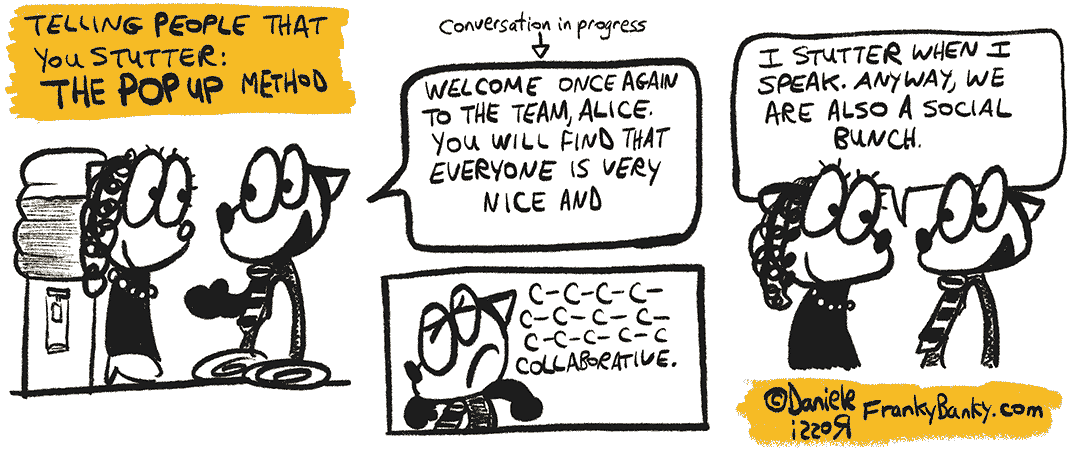 The Popup Method. Franky Banky is at the water cooler talking to a female. He is saying "Welcome once again to the team, Alice. You will find that everyone is very nice and c... c... c... c... I stutter when I speak. Anyway, we are also a social munch".