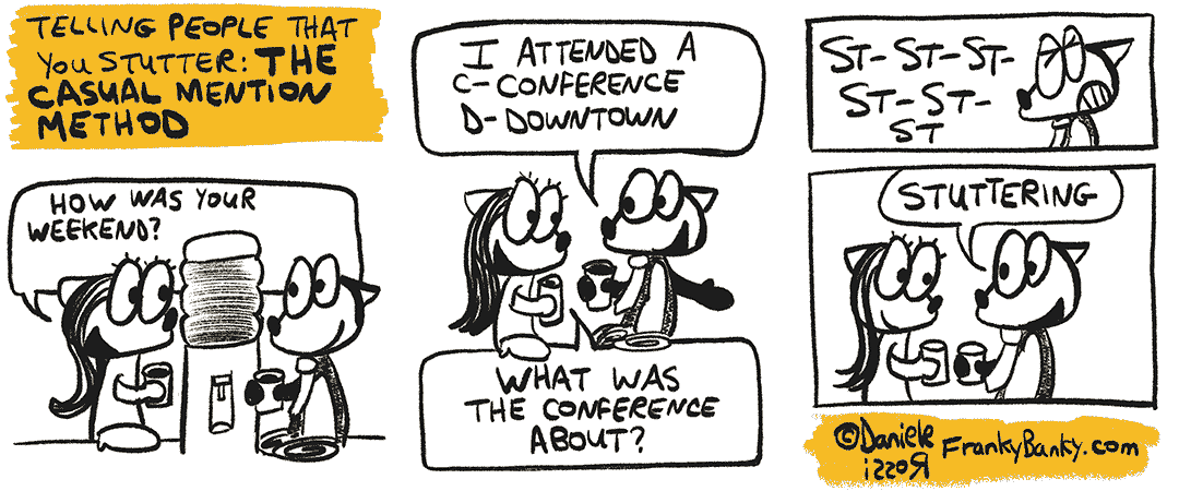 A three-panel comic strip entitled The Casual Mention Method. Franky is at the watercooler once again talking to a female co-worker. She asks, "How was your weekend?". Franky Banky stutters his reply, "I attended a conference downtown." The female asks "What was the conference about?". Franky Banky stutters his reply "St. St. St. St. Stuttering".