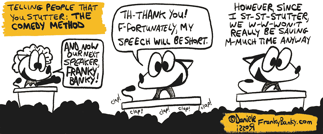 A three-panel comic strip entitled, The Comedy Method. A female fox is speaking at a podium. "And now our next speaker, Franky Banky!", she announces. In the second panel, Franky Banky is at the podium stuttering "Th Thank you! F Fortunately, my speech will be short". He continues in the third panel. "However, since I st st st stutter, we won't really be save save saving much time anyway."