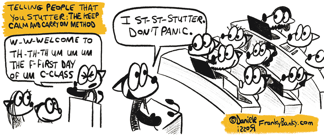 A two panel comic strip entitled Telling people that you stutter: The keep calm and carry on method. In the first panel, Franky Banky is lecturing at a university. He is stuttering Weh web welcome to th the the um um um the fur first day of um class. In the second panel, Franky Banky continues by smiling “I st st stutter. Don’t panic”.