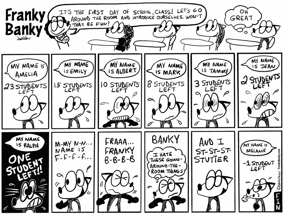 firstDayOfSchool A comic strip taking place in a school. First panel, the female teacher happily says “It’s the first day of school, class. Let’s go around the room and introduce ourselves. Won’t that be fun?” The students are smiling except for Franky Banky who isn’t happy with the idea and is thinking to himself, “Oh great”. Franky Banky grows more worried as each student introduces themselves one by one over the next twelve panels. Each panel displays how many students are left until it’s Franky Banky’s turn. Each panel contains an introduction by a student. My name is Amelia. 23 students left. My name is Emily. 15 students left. My name is Albert. 10 students left. My name is Mark. 8 students left. My name is Tammy. 3 students left. My name is Jean 2 students left. May name is Ralph. One student left. Franky Banky is experiencing a tremendous amount of anxiety as there is only one student left who says “My name is Ralph”. It’s now Franky Banky’s turn. Although he is scared, he smiles and stutter his introduction. Buh buh my name is fff fff fff”. Franky Banky continues struggling to say his name. “Fraaaaaay… Franky Buh buh buh buh.” He says “Banky” and thinks to himself I hate these going-around-the-room things”. He finishes his introduction by saying with a smile, “And I stuh stuh stuh stutter”. In the final panel, the narrator announces “minus one student left”, a girl introduces herself by saying “My name is Melanie” while Franky Banky lefts out a breath of relief.