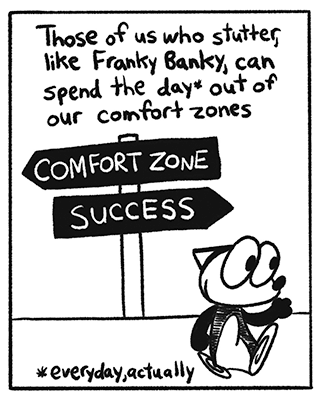The narrator continues “Those of us who stutter, like Franky Banky, can spend the day, everyday, out of our comfort zones.” A cartoon fox named Franky Banky happily walks by a directional sign pointing towards success. Another sign points towards the opposite direction indicating “comfort zone”. There is also a footnote reading “everyday, actually”.