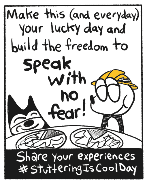 Franky Banky and the black cat are happily eating pizza together. The narrator continues by saying “Make this and everyday your lucky day and build the freedom to speak with no fear!”. A inscription reads, Share your experiences with the hashtag stuttering is cool day.”