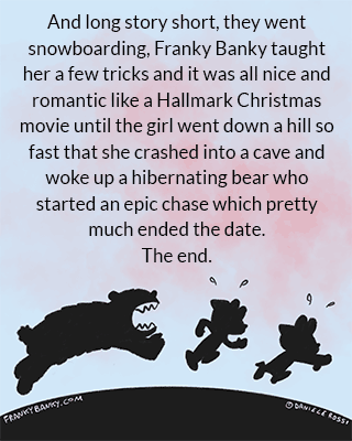 The narrator says, “And long story short, they went snowboarding and Franky Banky taught her a few tricks and it was all nice and romantic like a Hallmark Christmas movie until the girl went down a hill so fast that she crashed into a cave and woke up a hibernating bear who started an epic chase which pretty much ended the date.” This is accompanied by a silhouette of the two being chased by a bear in the sunset.